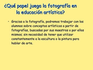 ¿Qué papel juega la fotografía en la educación artística? Gracias a la fotografía, podremos trabajar con los alumnos sobre conceptos artísticos a partir de fotografías, buscadas por sus maestros o por ellos mismos; sin necesidad de tener que utilizar constantemente a la escultura o la pintura para hablar de arte.  