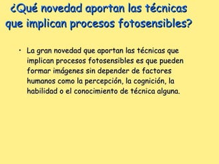 ¿Qué novedad aportan las técnicas que implican procesos fotosensibles? La gran novedad que aportan las técnicas que implican procesos fotosensibles es que pueden formar imágenes sin depender de factores humanos como la percepción, la cognición, la habilidad o el conocimiento de técnica alguna.  