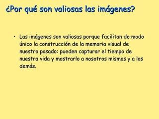 ¿Por qué son valiosas las imágenes? Las imágenes son valiosas porque facilitan de modo único la construcción de la memoria visual de nuestro pasado: pueden capturar el tiempo de nuestra vida y mostrarlo a nosotros mismos y a los demás.  