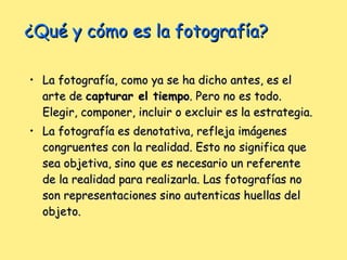 ¿Qué y cómo es la fotografía? La fotografía, como ya se ha dicho antes, es el arte de  capturar el tiempo . Pero no es todo. Elegir, componer, incluir o excluir es la estrategia.  La fotografía es denotativa, refleja imágenes congruentes con la realidad. Esto no significa que sea objetiva, sino que es necesario un referente de la realidad para realizarla. Las fotografías no son representaciones sino autenticas huellas del objeto. 