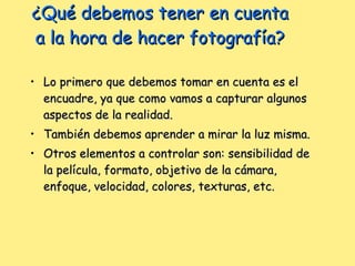 ¿Qué debemos tener en cuenta a la hora de hacer fotografía? Lo primero que debemos tomar en cuenta es el encuadre, ya que como vamos a capturar algunos aspectos de la realidad.  También debemos aprender a mirar la luz misma.  Otros elementos a controlar son: sensibilidad de la película, formato, objetivo de la cámara, enfoque, velocidad, colores, texturas, etc. 