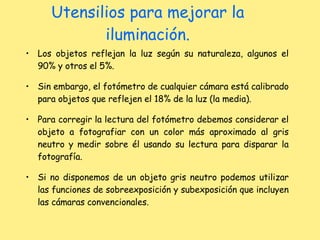 Utensilios para mejorar la iluminación. Los objetos reflejan la luz según su naturaleza, algunos el 90% y otros el 5%. Sin embargo, el fotómetro de cualquier cámara está calibrado para objetos que reflejen el 18% de la luz (la media). Para corregir la lectura del fotómetro debemos considerar el objeto a fotografiar con un color más aproximado al gris neutro y medir sobre él usando su lectura para disparar la fotografía.  Si no disponemos de un objeto gris neutro podemos utilizar las funciones de sobreexposición y subexposición que incluyen las cámaras convencionales. 