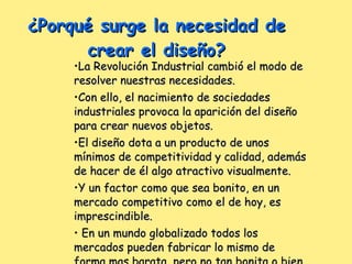 La Revolución Industrial cambió el modo de resolver nuestras necesidades. Con ello, el nacimiento de sociedades industriales provoca la aparición del diseño para crear nuevos objetos. El diseño dota a un producto de unos mínimos de competitividad y calidad, además de hacer de él algo atractivo visualmente. Y un factor como que sea bonito, en un mercado competitivo como el de hoy, es imprescindible. En un mundo globalizado todos los mercados pueden fabricar lo mismo de forma mas barata, pero no tan bonita o bien diseñada. ¿Porqué surge la necesidad de crear el diseño? 
