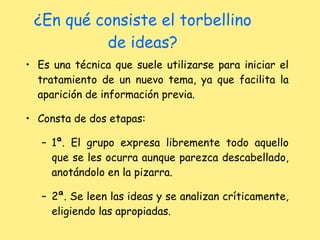 ¿En qué consiste el torbellino de ideas? Es una técnica que suele utilizarse para iniciar el tratamiento de un nuevo tema, ya que facilita la aparición de información previa. Consta de dos etapas: 1ª. El grupo expresa libremente todo aquello que se les ocurra aunque parezca descabellado, anotándolo en la pizarra. 2ª. Se leen las ideas y se analizan críticamente, eligiendo las apropiadas. 
