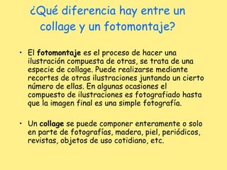 ¿Qué diferencia hay entre un collage y un fotomontaje? El  fotomontaje  es el proceso de hacer una ilustración compuesta de otras, se trata de una especie de collage. Puede realizarse mediante recortes de otras ilustraciones juntando un cierto número de ellas. En algunas ocasiones el compuesto de ilustraciones es fotografiado hasta que la imagen final es una simple fotografía. Un  collage  se puede componer enteramente o solo en parte de fotografías, madera, piel, periódicos, revistas, objetos de uso cotidiano, etc.  