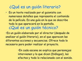 ¿Qué es un guión literario? Es un texto realizado por el guionista con numerosos detalles que representa el contenido de la película. Es una guía en la que se describe todo lo que aparecerá en la pantalla. ¿Qué es un guión técnico? Es un guión elaborado por el director (después de analizar el guión literario), en el que aparecen las diferentes acciones y secuencias. Ofrece todo lo necesario para poder realizar el proyecto. En cada escena se explica que personajes intervienen y lo que dicen (Diálogos), los efectos y todo lo relacionado con el sonido. 