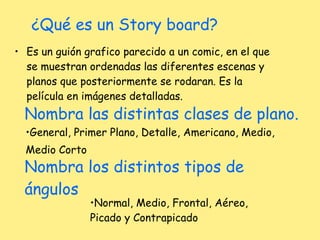 ¿Qué es un Story board? Es un guión grafico parecido a un comic, en el que se muestran ordenadas las diferentes escenas y planos que posteriormente se rodaran. Es la película en imágenes detalladas. Nombra las distintas clases de plano. General, Primer Plano, Detalle, Americano, Medio,  Medio Corto Nombra los distintos tipos de ángulos Normal, Medio, Frontal, Aéreo, Picado y Contrapicado 