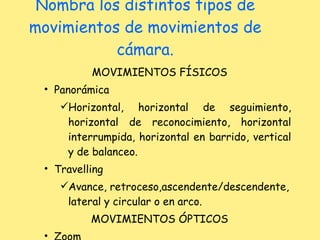 Nombra los distintos tipos de movimientos de movimientos de cámara. MOVIMIENTOS FÍSICOS Panorámica Horizontal, horizontal de seguimiento, horizontal de reconocimiento, horizontal interrumpida, horizontal en barrido, vertical y de balanceo. Travelling Avance, retroceso,ascendente/descendente, lateral y circular o en arco. MOVIMIENTOS ÓPTICOS Zoom 