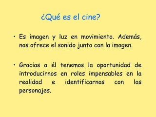 ¿Qué es el cine? Es imagen y luz en movimiento. Además, nos ofrece el sonido junto con la imagen. Gracias a él tenemos la oportunidad de introducirnos en roles impensables en la realidad e identificarnos con los personajes. 