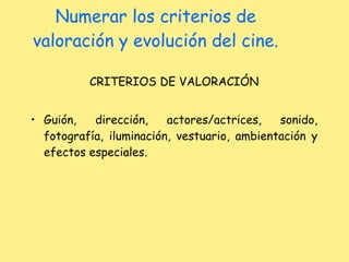Numerar los criterios de valoración y evolución del cine. CRITERIOS DE VALORACIÓN Guión, dirección, actores/actrices, sonido, fotografía, iluminación, vestuario, ambientación y efectos especiales. 