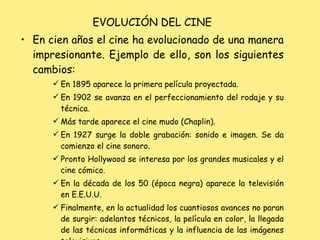 EVOLUCIÓN DEL CINE En cien años el cine ha evolucionado de una manera impresionante. Ejemplo de ello, son los siguientes cambios: En 1895 aparece la primera película proyectada. En 1902 se avanza en el perfeccionamiento del rodaje y su técnica. Más tarde aparece el cine mudo (Chaplin). En 1927 surge la doble grabación: sonido e imagen. Se da comienzo el cine sonoro. Pronto Hollywood se interesa por los grandes musicales y el cine cómico. En la década de los 50 (época negra) aparece la televisión en E.E.U.U.  Finalmente, en la actualidad los cuantiosos avances no paran de surgir: adelantos técnicos, la película en color, la llegada de las técnicas informáticas y la influencia de las imágenes televisivas. 