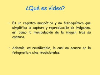 ¿Qué es vídeo? Es un registro magnético y no físicoquímico que simplifica la captura y reproducción de imágenes, así como la manipulación de la imagen tras su captura. Además, es reutilizable, lo cual no ocurre en la fotografía y cine tradicionales. 
