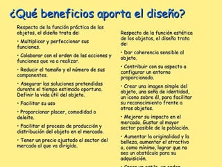 ¿Qué beneficios aporta el diseño? Respecto de la función práctica de los objetos, el diseño trata de:  Multiplicar y perfeccionar sus funciones. Colaborar con el orden de las acciones y funciones que va a realizar. Reducir el tamaño y el número de sus componentes. Asegurar las soluciones pretendidas durante el tiempo estimado oportuno. Definir la vida útil del objeto. Facilitar su uso Proporcionar placer, comodidad o deleite. Facilitar el proceso de producción y distribución del objeto en el mercado. Tener un precio ajustado al sector del mercado al que va dirigido.  Respecto de la función estética de los objetos, el diseño trata de:  Dar coherencia sensible al objeto.  Contribuir con su aspecto a configurar un entorno proporcionado. Crear una imagen simple del objeto, una seña de identidad, un icono sobre él, para facilitar su reconocimiento frente a otros objetos.  Mejorar su impacto en el mercado. Gustar al mayor sector posible de la población.  Aumentar la originalidad y la belleza, aumentar el atractivo o, como mínimo, lograr que no sea un obstáculo para su adquisición. Crear un estilo, un orden estético, un gusto. Crear el deseo de su adquisición.  