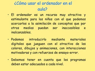 ¿Cómo usar el ordenador en el aula?  El ordenador es un recurso muy atractivo y estimulante para los niños con el que podemos acercarlos a la asimilación de conceptos que por otros medios puedan ser inaccesibles e inalcanzables. Podemos introducirlo mediante materiales digitales que jueguen con el atractivo de los colores, dibujos y animaciones, con interacciones motivadoras y con refuerzos de ensayo-error. Debemos tener en cuenta que los programas deben estar adecuados a cada nivel. 