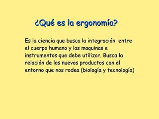 ¿Qué es la ergonomía? Es la ciencia que busca la integración  entre el cuerpo humano y las maquinas e instrumentos que debe utilizar. Busca la relación de los nuevos productos con el entorno que nos rodea (biología y tecnología) 