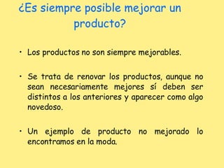 ¿Es siempre posible mejorar un producto? Los productos no son siempre mejorables. Se trata de renovar los productos, aunque no sean necesariamente mejores sí deben ser distintos a los anteriores y aparecer como algo novedoso. Un ejemplo de producto no mejorado lo encontramos en la moda. 