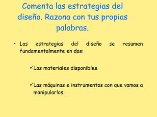 Comenta las estrategias del diseño. Razona con tus propias palabras. Las estrategias del diseño se resumen fundamentalmente en dos: Los materiales disponibles. Las máquinas e instrumentos con que vamos a manipularlos. 