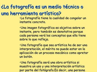 ¿La fotografía es un medio técnico o una herramienta artística? La fotografía tiene la cualidad de congelar un instante concreto. Una imagen fotográfica es objetiva sobre un instante, pero también es denotativa porque cada persona verá los conceptos que ella tiene sobre lo que refleja. Una fotografía que sea artística ha de ser una interpretación, el mérito no puede estar en la aplicación de un proceso mecánico como apretar un botón. Una fotografía será una obra artística si muestra un uso y una interpretación artística por parte del fotógrafo.Es decir, una persona que controle todas las variables que ponen en juego la calidad de la imagen.  