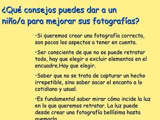 ¿Qué consejos puedes dar a un niño/a para mejorar sus fotografías? Si queremos crear una fotografía correcta, son pocos los aspectos a tener en cuenta. Ser consciente de que no se puede retratar todo, hay que elegir o excluir elementos en el encuadre.Hay que elegir. Saber que no se trata de capturar un hecho irrepetible, sino saber sacar el encanto a lo cotidiano y usual. Es fundamental saber mirar cómo incide la luz en lo que queremos retratar. La luz puede desde crear una fotografía bellísima hasta quemarla. 