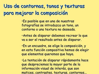 Uso de contornos, tonos y texturas para mejorar la composición Es posible que en una de nuestras fotografías se introduzca un tono, un contorno o una textura no deseada. Antes de disparar debemos recrear lo que va a ser el resultado antes de disparar. En un encuadre, se elige la composición, y en esta función compositiva hemos de elegir que elementos queremos que haya. La tentación de disparar rápidamente hace que despreciemos la mayor parte de la información visual de interés, que son matices, contrastes, texturas, contornos... 