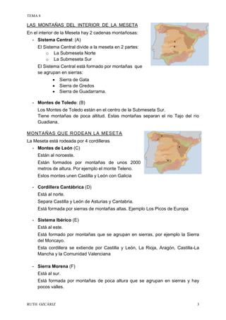 TEMA 8
RUTH OZCÁRIZ 3
LAS MONTAÑAS DEL INTERIOR DE LA MESETA
En el interior de la Meseta hay 2 cadenas montañosas:
- Sistema Central: (A)
El Sistema Central divide a la meseta en 2 partes:
o La Submeseta Norte
o La Submeseta Sur
El Sistema Central está formado por montañas que
se agrupan en sierras:
 Sierra de Gata
 Sierra de Gredos
 Sierra de Guadarrama.
- Montes de Toledo: (B)
Los Montes de Toledo están en el centro de la Submeseta Sur.
Tiene montañas de poca altitud. Estas montañas separan el rio Tajo del río
Guadiana.
MONTAÑAS QUE RODEAN LA MESETA
La Meseta está rodeada por 4 cordilleras
- Montes de León (C)
Están al noroeste.
Están formados por montañas de unos 2000
metros de altura. Por ejemplo el monte Teleno.
Estos montes unen Castilla y León con Galicia
- Cordillera Cantábrica (D)
Está al norte.
Separa Castilla y León de Asturias y Cantabria.
Está formada por sierras de montañas altas. Ejemplo Los Picos de Europa
- Sistema Ibérico (E)
Está al este.
Está formado por montañas que se agrupan en sierras, por ejemplo la Sierra
del Moncayo.
Esta cordillera se extiende por Castilla y León, La Rioja, Aragón, Castilla-La
Mancha y la Comunidad Valenciana
- Sierra Morena (F)
Está al sur.
Está formada por montañas de poca altura que se agrupan en sierras y hay
pocos valles.
 
