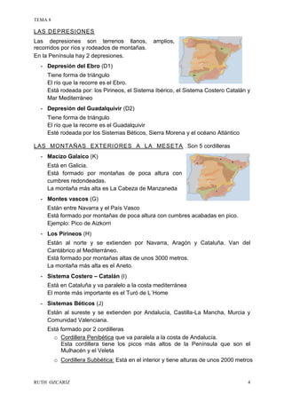 TEMA 8
RUTH OZCÁRIZ 4
LAS DEPRESIONES
Las depresiones son terrenos llanos, amplios,
recorridos por ríos y rodeados de montañas.
En la Península hay 2 depresiones.
- Depresión del Ebro (D1)
Tiene forma de triángulo
El río que la recorre es el Ebro.
Está rodeada por: los Pirineos, el Sistema Ibérico, el Sistema Costero Catalán y
Mar Mediterráneo
- Depresión del Guadalquivir (D2)
Tiene forma de triángulo
El río que la recorre es el Guadalquivir
Esté rodeada por los Sistemas Béticos, Sierra Morena y el océano Atlántico
LAS MONTAÑAS EXTERIORES A LA MESETA Son 5 cordilleras
- Macizo Galaico (K)
Está en Galicia.
Está formado por montañas de poca altura con
cumbres redondeadas.
La montaña más alta es La Cabeza de Manzaneda
- Montes vascos (G)
Están entre Navarra y el País Vasco
Está formado por montañas de poca altura con cumbres acabadas en pico.
Ejemplo: Pico de Aizkorri
- Los Pirineos (H)
Están al norte y se extienden por Navarra, Aragón y Cataluña. Van del
Cantábrico al Mediterráneo.
Está formado por montañas altas de unos 3000 metros.
La montaña más alta es el Aneto.
- Sistema Costero – Catalán (I)
Está en Cataluña y va paralelo a la costa mediterránea
El monte más importante es el Turó de L´Home
- Sistemas Béticos (J)
Están al sureste y se extienden por Andalucía, Castilla-La Mancha, Murcia y
Comunidad Valenciana.
Está formado por 2 cordilleras
o Cordillera Penibética que va paralela a la costa de Andalucía.
Esta cordillera tiene los picos más altos de la Península que son el
Mulhacén y el Veleta
o Cordillera Subbética: Está en el interior y tiene alturas de unos 2000 metros
 