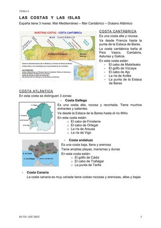 TEMA 8
RUTH OZCÁRIZ 5
LAS COSTAS Y LAS ISLAS
España tiene 3 mares: Mar Mediterráneo – Mar Cantábrico – Océano Atlántico
COSTA CANTÁBRICA
Es una costa alta y rocosa.
Va desde Francia hasta la
punta de la Estaca de Bares.
La costa cantábrica baña al
País Vasco, Cantabria,
Asturias y Galicia.
En esta costa están:
- El cabo de Matxitxako
- El golfo de Vizcaya
- El cabo de Ajo
- La ría de Avilés
- La punta de la Estaca
de Bares
COSTA ATLÁNTICA
En esta costa se distinguen 3 zonas:
- Costa Gallega
Es una costa alta, rocosa y recortada. Tiene muchos
entrantes y salientes
Va desde la Estaca de la Bares hasta el río Miño
En esta costa están:
o El cabo de Finisterre
o El cabo de Ortegal
o La ría de Arousa
o La ría de Vigo
- Costa andaluza
Es una costa baja, llana y arenosa
Tiene amplias playas, marismas y dunas
En esta costa están:
o El golfo de Cádiz
o El cabo de Trafalgar
o La punta de Tarifa
- Costa Canaria
La costa canaria es muy variada tiene costas rocosas y arenosas, altas y bajas
 