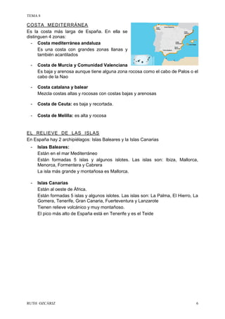 TEMA 8
RUTH OZCÁRIZ 6
COSTA MEDITERRÁNEA
Es la costa más larga de España. En ella se
distinguen 4 zonas:
- Costa mediterránea andaluza
Es una costa con grandes zonas llanas y
también acantilados
- Costa de Murcia y Comunidad Valenciana
Es baja y arenosa aunque tiene alguna zona rocosa como el cabo de Palos o el
cabo de la Nao
- Costa catalana y balear
Mezcla costas altas y rocosas con costas bajas y arenosas
- Costa de Ceuta: es baja y recortada.
- Costa de Melilla: es alta y rocosa
EL RELIEVE DE LAS ISLAS
En España hay 2 archipiélagos: Islas Baleares y la Islas Canarias
- Islas Baleares:
Están en el mar Mediterráneo
Están formadas 5 islas y algunos islotes. Las islas son: Ibiza, Mallorca,
Menorca, Formentera y Cabrera
La isla más grande y montañosa es Mallorca.
- Islas Canarias
Están al oeste de África.
Están formadas 5 islas y algunos islotes. Las islas son: La Palma, El Hierro, La
Gomera, Tenerife, Gran Canaria, Fuerteventura y Lanzarote
Tienen relieve volcánico y muy montañoso.
El pico más alto de España está en Tenerife y es el Teide
 
