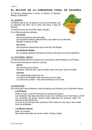 TEMA 8
RUTH OZCÁRIZ 7
EL RELIEVE DE LA COMUNIDAD FORAL DE NAVARRA
En Navarra distinguimos 3 zonas: La Ribera, La Navarra
Media y la Montaña
LA RIBERA
La Ribera está al sur de Navarra y es la zona formada por
la depresión del Ebro. Es la zona más llana y baja de
Navarra.
Por ella discurren los ríos Ebro, Arga y Aragón.
En la Ribera podemos distinguir:
- las planas
Son terrenos llanos pero elevados
Se encuentran entre el valle del Ebro y los valles de sus afluentes
Ejemplo: la plana de Olite
- los cerros
Son pequeñas elevaciones como el de las Tres Mugas
- las Bardenas Reales
Es un paisaje desértico formado por lomas y barrancos con poca vegetación
LA NAVARRA MEDIA
La Navarra Media está en el centro de la comunidad, entre la Ribera y los Pirineos.
Es una zona formada por sierras y cuencas
- sierras
Son sierras de poca altura.
Ejemplos: sierra de Izco, sierra de Alaiz, sierra de Leyre, sierra de Codés
- cuencas
Son depresiones hechas por ríos
La cuenca de Pamplona está recorrida por el río Arga
La cuenca de Lumbier – Aoiz está recorrida por el río Irati
LA MONTAÑA
Es la zona del norte de Navarra. Está formada por los Pirineos y por los Montes Vascos
- Los Pirineos
Están al norte y unen la Península con el resto de Europa.
Las montañas más altas del pirineo navarro son: la Mesa de los Tres Reyes y el Ori
Las montañas del pirineo navarro están separadas por grandes valles. Por
ejemplo el valle del Roncal
La zona de los pirineos más cercana al País Vasco es más baja y tiene valles
como el del Baztán
- Los Montes Vascos
Están al noroeste
Sus sierras más altas son las de: Aralar, Urbasa y Andía
 