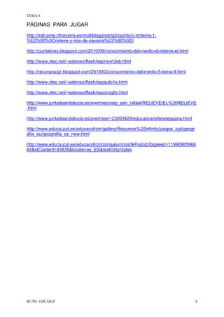 TEMA 8
RUTH OZCÁRIZ 8
PÁGINAS PARA JUGAR
http://irati.pnte.cfnavarra.es/multiblog/jrodrig3/quinto/c-m/tema-1-
%E2%80%9Crelieve-y-rios-de-navarra%E2%80%9D/
http://puntalinex.blogspot.com/2010/09/conocimiento-del-medio-el-relieve-el.html
http://www.xtec.net/~ealonso/flash/esprovin3eb.html
http://recursoscpr.blogspot.com/2010/02/conocimiento-del-medio-5-tema-9.html
http://www.xtec.net/~ealonso/flash/espauto1e.html
http://www.xtec.net/~ealonso/flash/esporog2e.html
http://www.juntadeandalucia.es/averroes/ceip_san_rafael/RELIEVE/EL%20RELIEVE
.html
http://www.juntadeandalucia.es/averroes/~23003429/educativa/relieveespana.html
http://www.educa.jcyl.es/educacyl/cm/gallery/Recursos%20Infinity/juegos_jcyl/geogr
afia_eu/geografia_es_new.html
http://www.educa.jcyl.es/educacyl/cm/zonaalumnos/tkPopUp?pgseed=11990885966
64&idContent=45835&locale=es_ES&textOnly=false
 