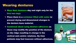 Wearing dentures
Wear their dentures day and night only for the
first two days
Place them in a container filled with water to
prevent drying and dimensional changes in
the denture base material.
Cautioned about using denture adhesives as
these may modify the position of the denture
on the ridge resulting in change in the
vertical and centric relations. By time
patients may feel insecure without adhesives.
 