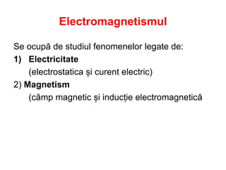 Electromagnetismul
Se ocupă de studiul fenomenelor legate de:
1) Electricitate
(electrostatica și curent electric)
2) Magnetism
(câmp magnetic și inducție electromagnetică
 