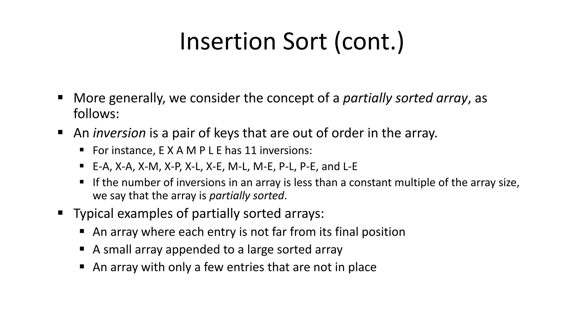 Insertion Sort (cont.)
 More generally, we consider the concept of a partially sorted array, as
follows:
 An inversion is a pair of keys that are out of order in the array.
 For instance, E X A M P L E has 11 inversions:
 E-A, X-A, X-M, X-P, X-L, X-E, M-L, M-E, P-L, P-E, and L-E
 If the number of inversions in an array is less than a constant multiple of the array size,
we say that the array is partially sorted.
 Typical examples of partially sorted arrays:
 An array where each entry is not far from its final position
 A small array appended to a large sorted array
 An array with only a few entries that are not in place
 