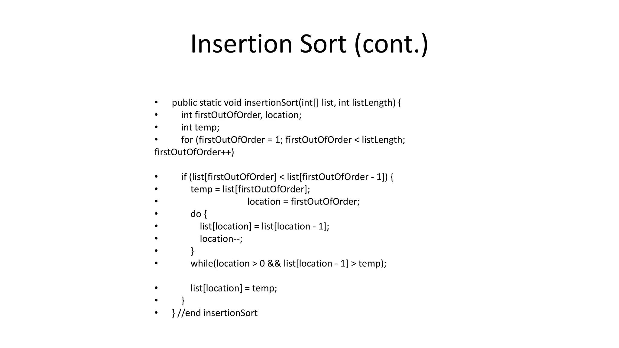 Insertion Sort (cont.)
• public static void insertionSort(int[] list, int listLength) {
• int firstOutOfOrder, location;
• int temp;
• for (firstOutOfOrder = 1; firstOutOfOrder < listLength;
firstOutOfOrder++)
• if (list[firstOutOfOrder] < list[firstOutOfOrder - 1]) {
• temp = list[firstOutOfOrder];
• location = firstOutOfOrder;
• do {
• list[location] = list[location - 1];
• location--;
• }
• while(location > 0 && list[location - 1] > temp);
• list[location] = temp;
• }
• } //end insertionSort
 