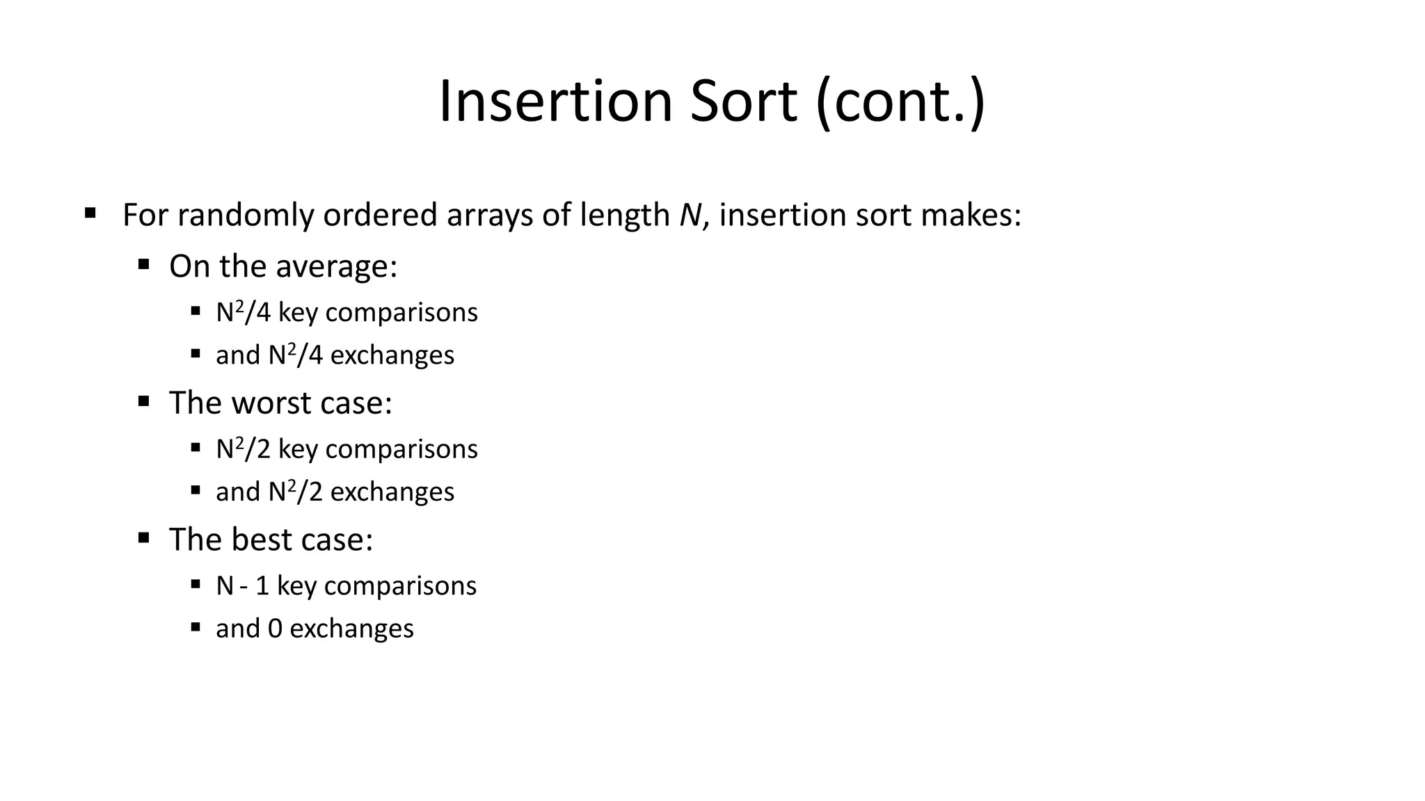 Insertion Sort (cont.)
 For randomly ordered arrays of length N, insertion sort makes:
 On the average:
 N2/4 key comparisons
 and N2/4 exchanges
 The worst case:
 N2/2 key comparisons
 and N2/2 exchanges
 The best case:
 N- 1 key comparisons
 and 0 exchanges
 