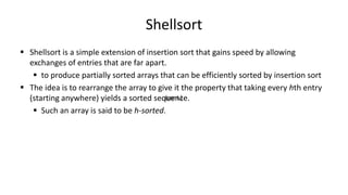 Shellsort
 Shellsort is a simple extension of insertion sort that gains speed by allowing
exchanges of entries that are far apart.
 to produce partially sorted arrays that can be efficiently sorted by insertion sort
 The idea is to rearrange the array to give it the property that taking every hth entry
(starting anywhere) yields a sorted sequence.
 Such an array is said to be h-sorted.
(cont.)
 