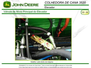 COLHEDORA DE CANA 3520
                                                                      Elevador
Válvula de Alívio Principal do Elevador                                                                                                10 - 30




                                       Detalhe: Lado direito da máquina

             TREINAMENTO Pó s-Vendas John Deere Brasil – Todos os direitos reservados. Material elaborado em Outubro/2008.
             A John Deere Brasil reserva-se ao direito de modificar atributos ou características de seus produtos sem pré vio aviso.
 