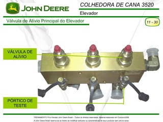 COLHEDORA DE CANA 3520
                                                                      Elevador
Válvula de Alívio Principal do Elevador                                                                                                11 - 30




VÁLVULA DE
  ALÍVIO




PÓRTICO DE
  TESTE

             TREINAMENTO Pó s-Vendas John Deere Brasil – Todos os direitos reservados. Material elaborado em Outubro/2008.
             A John Deere Brasil reserva-se ao direito de modificar atributos ou características de seus produtos sem pré vio aviso.
 