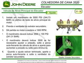 COLHEDORA DE CANA 3520
                                                                           Elevador
    Válvula de Alívio Principal do Elevador                                                                                                 12 - 30
                                                                                              Ajuste
1.    Instale um manômetro de 5000 PSI (344,73
      BAR) no pórtico de teste do alívio principal do
      motor.
2.    Prenda o ventilador do extrator secundário.
3.    Dê partida no motor e acelere a 1500 RPM.
•     O manômetro deverá indicar 3500 + 100 PSI
      (241.31 BAR)
•     O manômetro deverá indicar 3500 se for
      necessário ajustar a pressão, solte a porca
      auto-frenante da válvula de alívio e aperte para
      aumentar a pressão ou solte para diminuí-la.
6.     Quando o ajuste estiver terminado, aperte a
      porca auto-frenante e solte o ventilador do
      extrator secundário.                                                                                           Detalhe: Extrator Secundário
                  TREINAMENTO Pó s-Vendas John Deere Brasil – Todos os direitos reservados. Material elaborado em Outubro/2008.
                  A John Deere Brasil reserva-se ao direito de modificar atributos ou características de seus produtos sem pré vio aviso.
 
