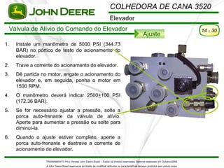 COLHEDORA DE CANA 3520
                                                                           Elevador
 Válvula de Alívio do Comando do Elevador                                                                                                   14 - 30
                                                                                                         Ajuste
1.   Instale um manômetro de 5000 PSI (344.73
     BAR) no pórtico de teste do acionamento do
     elevador.
2.   Trave a corrente do acionamento do elevador.
3.   Dê partida no motor, engate o acionamento do
     elevador e, em seguida, ponha o motor em
     1500 RPM.
4.   O manômetro deverá indicar 2500+100 PSI
     (172.36 BAR).
5.   Se for necessário ajustar a pressão, solte a
     porca auto-frenante da válvula de alívio.
     Aperte para aumentar a pressão ou solte para
     diminuí-la.
6.   Quando o ajuste estiver completo, aperte a
     porca auto-frenante e destrave a corrente de
     acionamento do elevador.

                  TREINAMENTO Pó s-Vendas John Deere Brasil – Todos os direitos reservados. Material elaborado em Outubro/2008.
                  A John Deere Brasil reserva-se ao direito de modificar atributos ou características de seus produtos sem pré vio aviso.
 