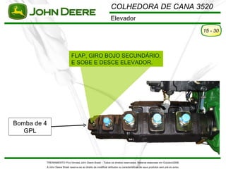COLHEDORA DE CANA 3520
                                                                  Elevador
                                                                                                                                   15 - 30




                               FLAP, GIRO BOJO SECUNDÁRIO,
                               E SOBE E DESCE ELEVADOR.




Bomba de 4
   GPL



         TREINAMENTO Pó s-Vendas John Deere Brasil – Todos os direitos reservados. Material elaborado em Outubro/2008.
         A John Deere Brasil reserva-se ao direito de modificar atributos ou características de seus produtos sem pré vio aviso.
 