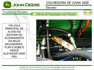 COLHEDORA DE CANA 3520
                                                                     Elevador
Funções do Elevador                                                                                                                   16 - 30
                                              Válvula de Regulagem de Pressão



   VÁLVULA
 PRINCIPAL DE
   ALIVIO DO
  SISTEMA DE
 ACIONAMENTO
   DO BOJO
 SECUNDÁRIO,
 FLAP E SOBE E
     DESCE
ELEVADOR (3000
      PSI)


            TREINAMENTO Pó s-Vendas John Deere Brasil – Todos os direitos reservados. Material elaborado em Outubro/2008.
            A John Deere Brasil reserva-se ao direito de modificar atributos ou características de seus produtos sem pré vio aviso.
 