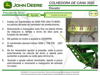 COLHEDORA DE CANA 3520
                                                                           Elevador
Pressão de Alívio                                                                                                                           18 - 30
                                      Ajuste                                   Funções do Elevador



1.   Instale um manômetro de 5000 PSI (344.73 BAR)
     no pórtico de teste do ventilador de arrefecimento.
2.   Desconecte a mangueira mais fina na lateral direita
     da máquina e, tampe o envio de óleo para as
     funções do elevador
3.   Dê partida no motor e acelere a 1500RPM.
4.   O manômetro deverá indicar 3000 + 100 PSI                                               (207
     BAR).
5.   Se for necessário ajustar a pressão, solte a porca
     auto-frenante na válvula de alívio e aperte para
     aumentar a pressão ou solte para diminuí-la.
6.   Quando o ajuste estiver terminado, aperte a porca
     auto-frenante e reconecte a mangueira de entrada
     no motor.

                  TREINAMENTO Pó s-Vendas John Deere Brasil – Todos os direitos reservados. Material elaborado em Outubro/2008.
                  A John Deere Brasil reserva-se ao direito de modificar atributos ou características de seus produtos sem pré vio aviso.
 