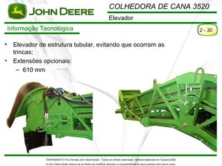 COLHEDORA DE CANA 3520
                                                                         Elevador
    Informação Tecnológica                                                                                                                2 - 30

•    Elevador de estrutura tubular, evitando que ocorram as
     trincas;
•    Extensões opcionais:
       – 610 mm




                TREINAMENTO Pó s-Vendas John Deere Brasil – Todos os direitos reservados. Material elaborado em Outubro/2008.
                A John Deere Brasil reserva-se ao direito de modificar atributos ou características de seus produtos sem pré vio aviso.
 