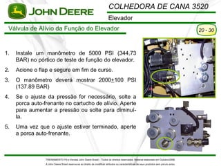 COLHEDORA DE CANA 3520
                                                                          Elevador
 Válvula de Alívio da Função do Elevador                                                                                                   20 - 30



1.   Instale um manômetro de 5000 PSI (344,73
     BAR) no pórtico de teste de função do elevador.
2.   Acione o flap e segure em fim de curso.
3.   O manômetro deverá mostrar 2000+100 PSI
     (137.89 BAR)
4.   Se o ajuste da pressão for necessário, solte a
     porca auto-frenante no cartucho de alívio. Aperte
     para aumentar a pressão ou solte para diminuí-
     la.
5.   Uma vez que o ajuste estiver terminado, aperte
     a porca auto-frenante.



                 TREINAMENTO Pó s-Vendas John Deere Brasil – Todos os direitos reservados. Material elaborado em Outubro/2008.
                 A John Deere Brasil reserva-se ao direito de modificar atributos ou características de seus produtos sem pré vio aviso.
 