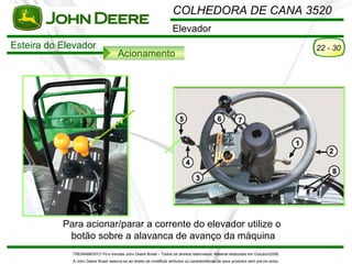 COLHEDORA DE CANA 3520
                                                                      Elevador
Esteira do Elevador                                                                                                                    22 - 30
                                      Acionamento




           Para acionar/parar a corrente do elevador utilize o
            botão sobre a alavanca de avanço da máquina
             TREINAMENTO Pó s-Vendas John Deere Brasil – Todos os direitos reservados. Material elaborado em Outubro/2008.
             A John Deere Brasil reserva-se ao direito de modificar atributos ou características de seus produtos sem pré vio aviso.
 