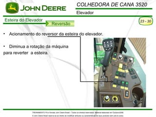 COLHEDORA DE CANA 3520
                                                                        Elevador
Esteira do Elevador                                                                                                                      23 - 30
                                        Reversão

•   Acionamento do reversor da esteira do elevador.

•  Diminua a rotação da máquina
para reverter a esteira.




               TREINAMENTO Pó s-Vendas John Deere Brasil – Todos os direitos reservados. Material elaborado em Outubro/2008.
               A John Deere Brasil reserva-se ao direito de modificar atributos ou características de seus produtos sem pré vio aviso.
 