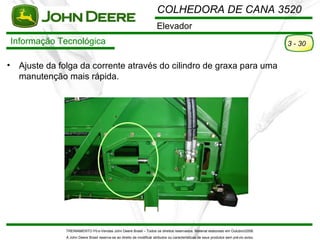 COLHEDORA DE CANA 3520
                                                                         Elevador
    Informação Tecnológica                                                                                                                3 - 30


•    Ajuste da folga da corrente através do cilindro de graxa para uma
     manutenção mais rápida.




                TREINAMENTO Pó s-Vendas John Deere Brasil – Todos os direitos reservados. Material elaborado em Outubro/2008.
                A John Deere Brasil reserva-se ao direito de modificar atributos ou características de seus produtos sem pré vio aviso.
 