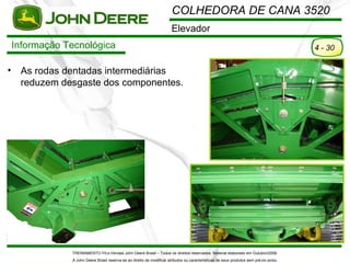 COLHEDORA DE CANA 3520
                                                                         Elevador
    Informação Tecnológica                                                                                                                4 - 30

•    As rodas dentadas intermediárias
     reduzem desgaste dos componentes.




                TREINAMENTO Pó s-Vendas John Deere Brasil – Todos os direitos reservados. Material elaborado em Outubro/2008.
                A John Deere Brasil reserva-se ao direito de modificar atributos ou características de seus produtos sem pré vio aviso.
 