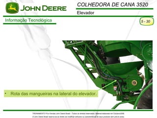 COLHEDORA DE CANA 3520
                                                                       Elevador
Informação Tecnológica                                                                                                                  5 - 30




•   Rota das mangueiras na lateral do elevador.



              TREINAMENTO Pó s-Vendas John Deere Brasil – Todos os direitos reservados. Material elaborado em Outubro/2008.
              A John Deere Brasil reserva-se ao direito de modificar atributos ou características de seus produtos sem pré vio aviso.
 